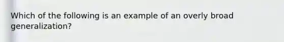 Which of the following is an example of an overly broad generalization?