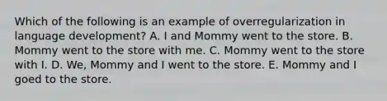 Which of the following is an example of overregularization in language development? A. I and Mommy went to the store. B. Mommy went to the store with me. C. Mommy went to the store with I. D. We, Mommy and I went to the store. E. Mommy and I goed to the store.