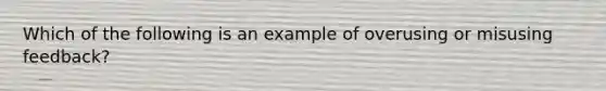 Which of the following is an example of overusing or misusing feedback?