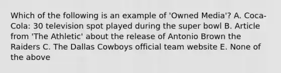 Which of the following is an example of 'Owned Media'? A. Coca-Cola: 30 television spot played during the super bowl B. Article from 'The Athletic' about the release of Antonio Brown the Raiders C. The Dallas Cowboys official team website E. None of the above