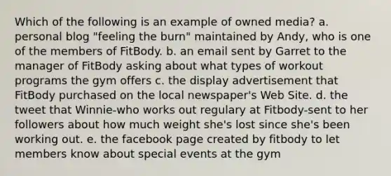 Which of the following is an example of owned media? a. personal blog "feeling the burn" maintained by Andy, who is one of the members of FitBody. b. an email sent by Garret to the manager of FitBody asking about what types of workout programs the gym offers c. the display advertisement that FitBody purchased on the local newspaper's Web Site. d. the tweet that Winnie-who works out regulary at Fitbody-sent to her followers about how much weight she's lost since she's been working out. e. the facebook page created by fitbody to let members know about special events at the gym