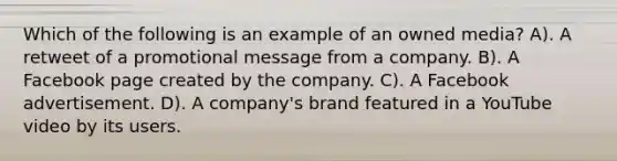 Which of the following is an example of an owned media? A). A retweet of a promotional message from a company. B). A Facebook page created by the company. C). A Facebook advertisement. D). A company's brand featured in a YouTube video by its users.