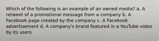 Which of the following is an example of an owned media? a. A retweet of a promotional message from a company b. A Facebook page created by the company c. A Facebook advertisement d. A company's brand featured in a YouTube video by its users