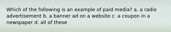 Which of the following is an example of paid media? a. a radio advertisement b. a banner ad on a website c. a coupon in a newspaper d. all of these