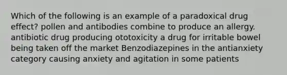 Which of the following is an example of a paradoxical drug effect? pollen and antibodies combine to produce an allergy. antibiotic drug producing ototoxicity a drug for irritable bowel being taken off the market Benzodiazepines in the antianxiety category causing anxiety and agitation in some patients