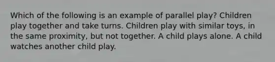 Which of the following is an example of parallel play? Children play together and take turns. Children play with similar toys, in the same proximity, but not together. A child plays alone. A child watches another child play.