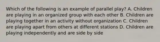 Which of the following is an example of parallel play? A. Children are playing in an organized group with each other B. Children are playing together in an activity without organization C. Children are playing apart from others at different stations D. Children are playing independently and are side by side