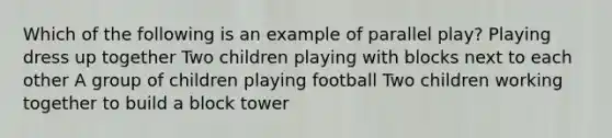 Which of the following is an example of parallel play? Playing dress up together Two children playing with blocks next to each other A group of children playing football Two children working together to build a block tower