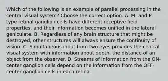 Which of the following is an example of parallel processing in the central visual system? Choose the correct option. A. M- and P-type retinal ganglion cells have different receptive field properties, and their information becomes unified in the lateral geniculate. B. Regardless of any brain structure that might be destroyed, other structures will always ensure the continuity of vision. C. Simultaneous input from two eyes provides the central visual system with information about depth, the distance of an object from the observer. D. Streams of information from the ON-center ganglion cells depend on the information from the OFF-center ganglion cells in each retina.