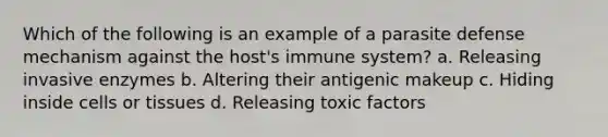 Which of the following is an example of a parasite defense mechanism against the host's immune system? a. Releasing invasive enzymes b. Altering their antigenic makeup c. Hiding inside cells or tissues d. Releasing toxic factors