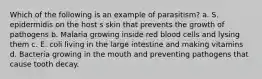 Which of the following is an example of parasitism? a. S. epidermidis on the host s skin that prevents the growth of pathogens b. Malaria growing inside red blood cells and lysing them c. E. coli living in the large intestine and making vitamins d. Bacteria growing in the mouth and preventing pathogens that cause tooth decay.