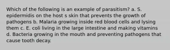 Which of the following is an example of parasitism? a. S. epidermidis on the host s skin that prevents the growth of pathogens b. Malaria growing inside red blood cells and lysing them c. E. coli living in the large intestine and making vitamins d. Bacteria growing in the mouth and preventing pathogens that cause tooth decay.