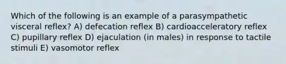 Which of the following is an example of a parasympathetic visceral reflex? A) defecation reflex B) cardioacceleratory reflex C) pupillary reflex D) ejaculation (in males) in response to tactile stimuli E) vasomotor reflex