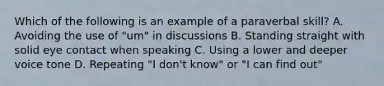 Which of the following is an example of a paraverbal skill? A. Avoiding the use of "um" in discussions B. Standing straight with solid eye contact when speaking C. Using a lower and deeper voice tone D. Repeating "I don't know" or "I can find out"