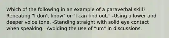 Which of the following in an example of a paraverbal skill? -Repeating "I don't know" or "I can find out." -Using a lower and deeper voice tone. -Standing straight with solid eye contact when speaking. -Avoiding the use of "um" in discussions.