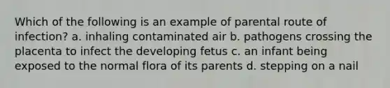 Which of the following is an example of parental route of infection? a. inhaling contaminated air b. pathogens crossing the placenta to infect the developing fetus c. an infant being exposed to the normal flora of its parents d. stepping on a nail