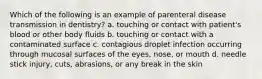 Which of the following is an example of parenteral disease transmission in dentistry? a. touching or contact with patient's blood or other body fluids b. touching or contact with a contaminated surface c. contagious droplet infection occurring through mucosal surfaces of the eyes, nose, or mouth d. needle stick injury, cuts, abrasions, or any break in the skin