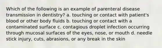 Which of the following is an example of parenteral disease transmission in dentistry? a. touching or contact with patient's blood or other body fluids b. touching or contact with a contaminated surface c. contagious droplet infection occurring through mucosal surfaces of the eyes, nose, or mouth d. needle stick injury, cuts, abrasions, or any break in the skin