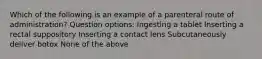 Which of the following is an example of a parenteral route of administration? Question options: Ingesting a tablet Inserting a rectal suppository Inserting a contact lens Subcutaneously deliver botox None of the above