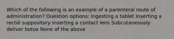 Which of the following is an example of a parenteral route of administration? Question options: Ingesting a tablet Inserting a rectal suppository Inserting a contact lens Subcutaneously deliver botox None of the above