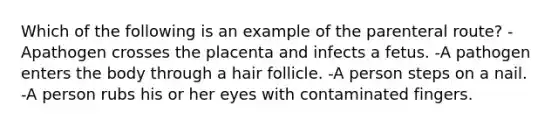 Which of the following is an example of the parenteral route? -Apathogen crosses the placenta and infects a fetus. -A pathogen enters the body through a hair follicle. -A person steps on a nail. -A person rubs his or her eyes with contaminated fingers.