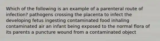 Which of the following is an example of a parenteral route of infection? pathogens crossing the placenta to infect the developing fetus ingesting contaminated food inhaling contaminated air an infant being exposed to the normal flora of its parents a puncture wound from a contaminated object