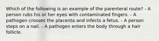 Which of the following is an example of the parenteral route? - A person rubs his or her eyes with contaminated fingers. - A pathogen crosses the placenta and infects a fetus. - A person steps on a nail. - A pathogen enters the body through a hair follicle.