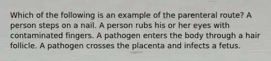 Which of the following is an example of the parenteral route? A person steps on a nail. A person rubs his or her eyes with contaminated fingers. A pathogen enters the body through a hair follicle. A pathogen crosses the placenta and infects a fetus.