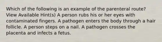 Which of the following is an example of the parenteral route? View Available Hint(s) A person rubs his or her eyes with contaminated fingers. A pathogen enters the body through a hair follicle. A person steps on a nail. A pathogen crosses the placenta and infects a fetus.