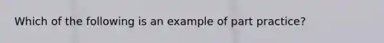 Which of the following is an example of part practice?