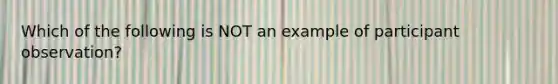 Which of the following is NOT an example of participant observation?