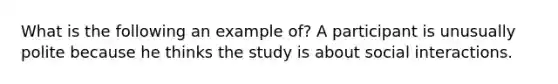 What is the following an example of? A participant is unusually polite because he thinks the study is about social interactions.