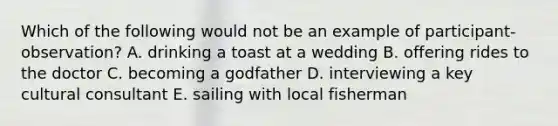 Which of the following would not be an example of participant-observation? A. drinking a toast at a wedding B. offering rides to the doctor C. becoming a godfather D. interviewing a key cultural consultant E. sailing with local fisherman