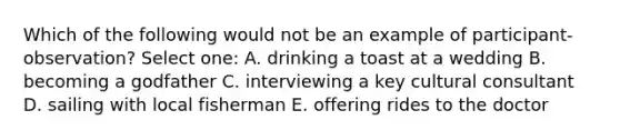 Which of the following would not be an example of participant-observation? Select one: A. drinking a toast at a wedding B. becoming a godfather C. interviewing a key cultural consultant D. sailing with local fisherman E. offering rides to the doctor