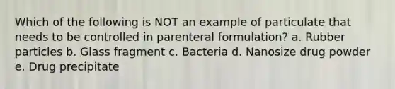 Which of the following is NOT an example of particulate that needs to be controlled in parenteral formulation? a. Rubber particles b. Glass fragment c. Bacteria d. Nanosize drug powder e. Drug precipitate