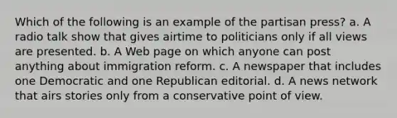 Which of the following is an example of the partisan press? a. A radio talk show that gives airtime to politicians only if all views are presented. b. A Web page on which anyone can post anything about immigration reform. c. A newspaper that includes one Democratic and one Republican editorial. d. A news network that airs stories only from a conservative point of view.