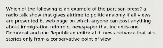 Which of the following is an example of the partisan press? a. radio talk show that gives airtime to politicians only if all views are presented b. web page on which anyone can post anything about immigration reform c. newspaper that includes one Democrat and one Republican editorial d. news network that airs stories only from a conservative point of view