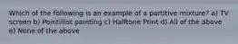 Which of the following is an example of a partitive mixture? a) TV screen b) Pointillist painting c) Halftone Print d) All of the above e) None of the above