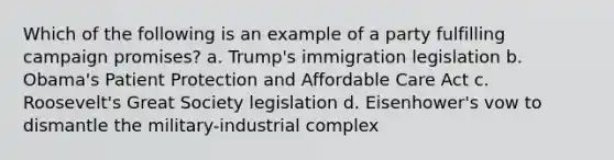 Which of the following is an example of a party fulfilling campaign promises? a. Trump's immigration legislation b. Obama's Patient Protection and Affordable Care Act c. Roosevelt's Great Society legislation d. Eisenhower's vow to dismantle the military-industrial complex