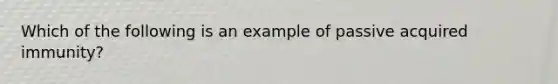 Which of the following is an example of passive acquired immunity?