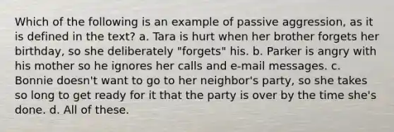 Which of the following is an example of passive aggression, as it is defined in the text? a. Tara is hurt when her brother forgets her birthday, so she deliberately "forgets" his. b. Parker is angry with his mother so he ignores her calls and e-mail messages. c. Bonnie doesn't want to go to her neighbor's party, so she takes so long to get ready for it that the party is over by the time she's done. d. All of these.