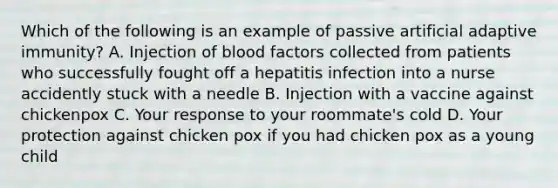 Which of the following is an example of passive artificial adaptive immunity? A. Injection of blood factors collected from patients who successfully fought off a hepatitis infection into a nurse accidently stuck with a needle B. Injection with a vaccine against chickenpox C. Your response to your roommate's cold D. Your protection against chicken pox if you had chicken pox as a young child