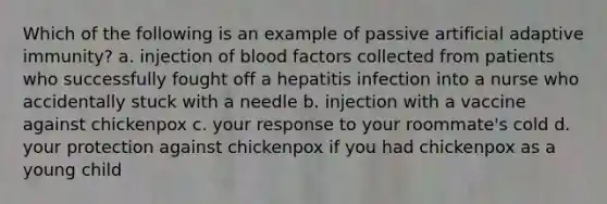 Which of the following is an example of passive artificial adaptive immunity? a. injection of blood factors collected from patients who successfully fought off a hepatitis infection into a nurse who accidentally stuck with a needle b. injection with a vaccine against chickenpox c. your response to your roommate's cold d. your protection against chickenpox if you had chickenpox as a young child