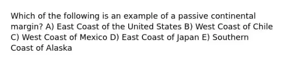 Which of the following is an example of a passive continental margin? A) East Coast of the United States B) West Coast of Chile C) West Coast of Mexico D) East Coast of Japan E) Southern Coast of Alaska