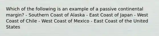 Which of the following is an example of a passive continental margin? - Southern Coast of Alaska - East Coast of Japan - West Coast of Chile - West Coast of Mexico - East Coast of the United States