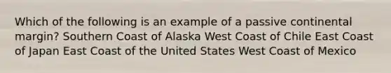 Which of the following is an example of a passive continental margin? Southern Coast of Alaska West Coast of Chile East Coast of Japan East Coast of the United States West Coast of Mexico