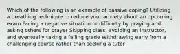 Which of the following is an example of passive coping? Utilizing a breathing technique to reduce your anxiety about an upcoming exam Facing a negative situation or difficulty by praying and asking others for prayer Skipping class, avoiding an instructor, and eventually taking a failing grade Withdrawing early from a challenging course rather than seeking a tutor