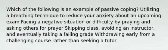 Which of the following is an example of passive coping? Utilizing a breathing technique to reduce your anxiety about an upcoming exam Facing a negative situation or difficulty by praying and asking others for prayer Skipping class, avoiding an instructor, and eventually taking a failing grade Withdrawing early from a challenging course rather than seeking a tutor