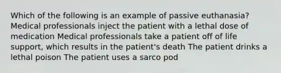 Which of the following is an example of passive euthanasia? Medical professionals inject the patient with a lethal dose of medication Medical professionals take a patient off of life support, which results in the patient's death The patient drinks a lethal poison The patient uses a sarco pod