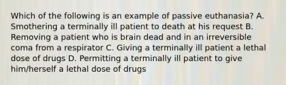 Which of the following is an example of passive euthanasia? A. Smothering a terminally ill patient to death at his request B. Removing a patient who is brain dead and in an irreversible coma from a respirator C. Giving a terminally ill patient a lethal dose of drugs D. Permitting a terminally ill patient to give him/herself a lethal dose of drugs